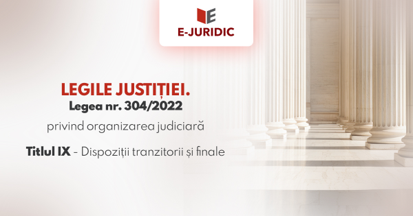 Titlul IX Dispozitii tranzitorii si finale - Legea nr. 304/2022 privind organizarea judiciara